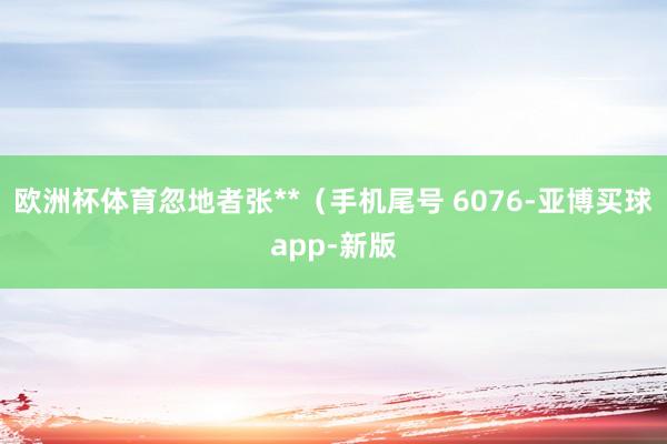 欧洲杯体育忽地者张**（手机尾号 6076-亚博买球app-新版