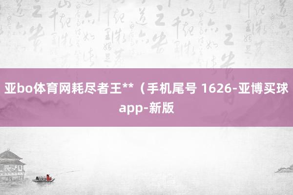 亚bo体育网耗尽者王**（手机尾号 1626-亚博买球app-新版