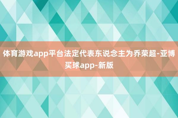 体育游戏app平台法定代表东说念主为乔荣超-亚博买球app-新版