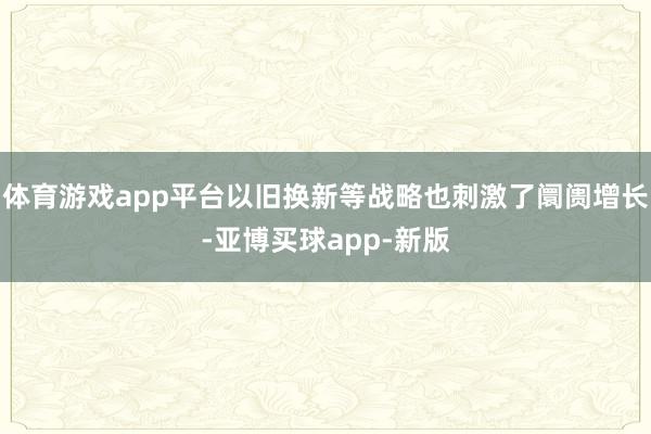 体育游戏app平台以旧换新等战略也刺激了阛阓增长-亚博买球app-新版