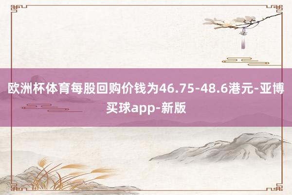 欧洲杯体育每股回购价钱为46.75-48.6港元-亚博买球app-新版