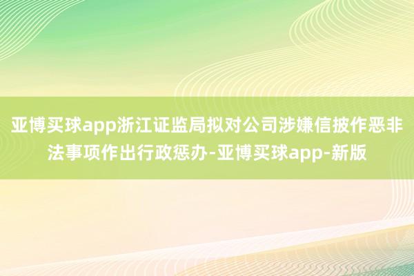 亚博买球app浙江证监局拟对公司涉嫌信披作恶非法事项作出行政惩办-亚博买球app-新版