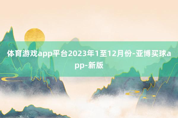 体育游戏app平台　　2023年1至12月份-亚博买球app-新版