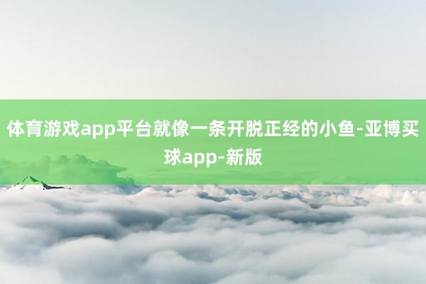 体育游戏app平台就像一条开脱正经的小鱼-亚博买球app-新版