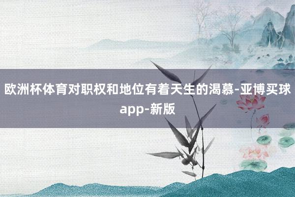 欧洲杯体育对职权和地位有着天生的渴慕-亚博买球app-新版