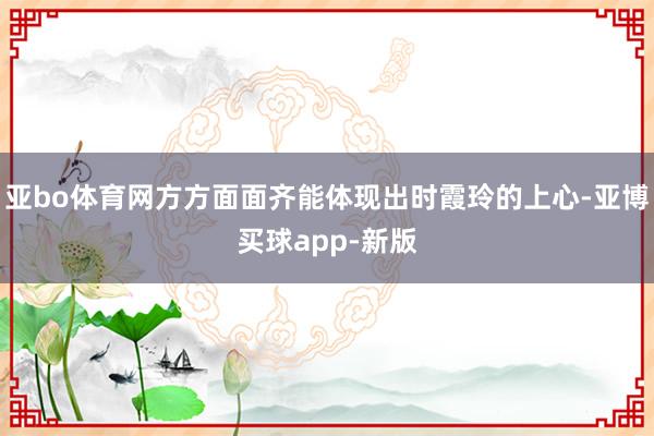 亚bo体育网方方面面齐能体现出时霞玲的上心-亚博买球app-新版