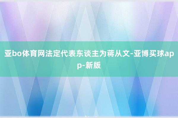 亚bo体育网法定代表东谈主为蒋从文-亚博买球app-新版