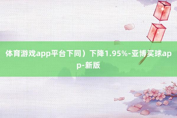 体育游戏app平台下同）下降1.95%-亚博买球app-新版