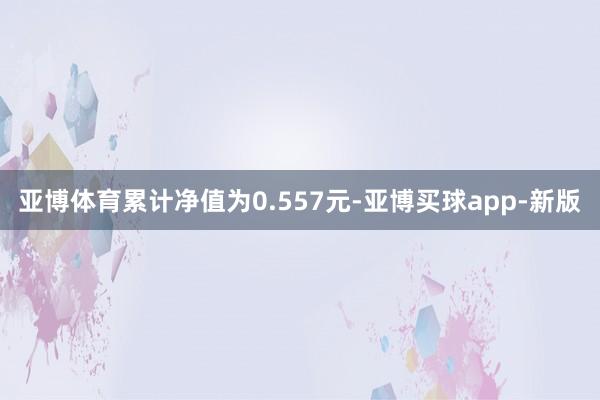 亚博体育累计净值为0.557元-亚博买球app-新版