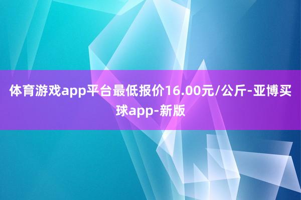 体育游戏app平台最低报价16.00元/公斤-亚博买球app-新版