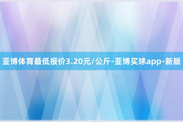 亚博体育最低报价3.20元/公斤-亚博买球app-新版