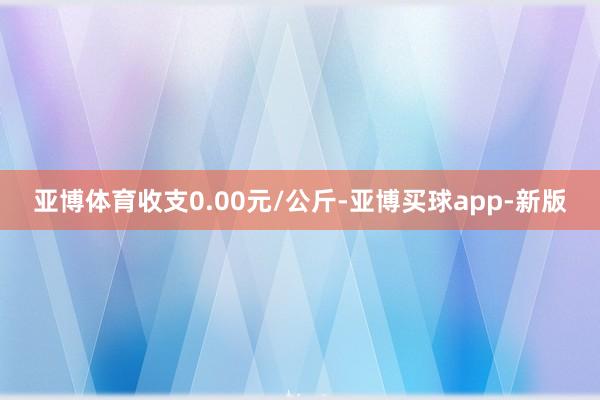 亚博体育收支0.00元/公斤-亚博买球app-新版