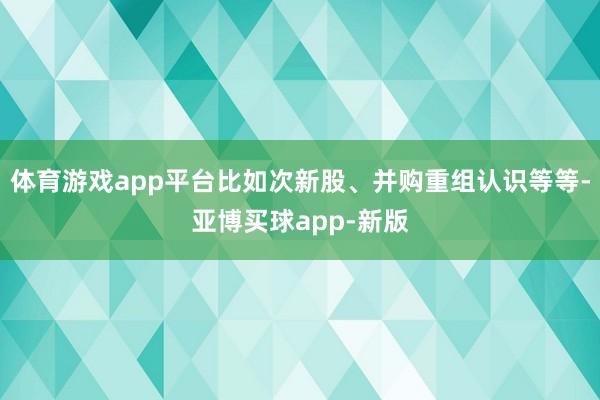 体育游戏app平台比如次新股、并购重组认识等等-亚博买球app-新版