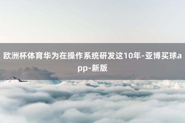 欧洲杯体育华为在操作系统研发这10年-亚博买球app-新版