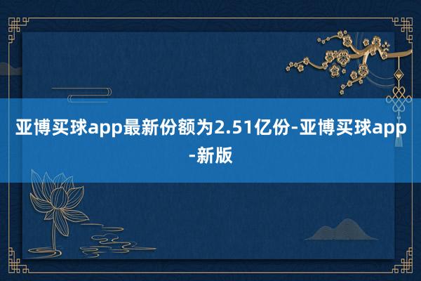 亚博买球app最新份额为2.51亿份-亚博买球app-新版