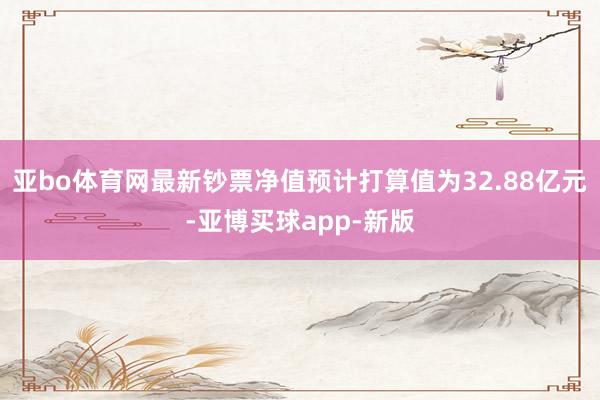 亚bo体育网最新钞票净值预计打算值为32.88亿元-亚博买球app-新版