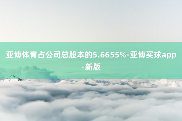 亚博体育占公司总股本的5.6655%-亚博买球app-新版