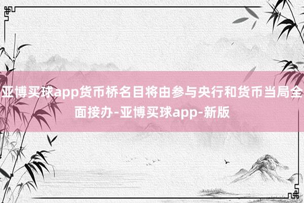 亚博买球app货币桥名目将由参与央行和货币当局全面接办-亚博买球app-新版