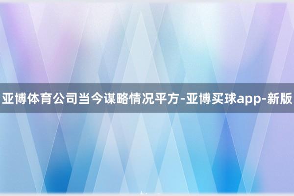 亚博体育公司当今谋略情况平方-亚博买球app-新版