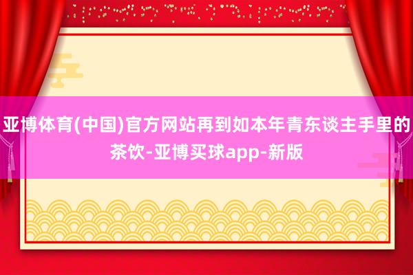 亚博体育(中国)官方网站再到如本年青东谈主手里的茶饮-亚博买球app-新版