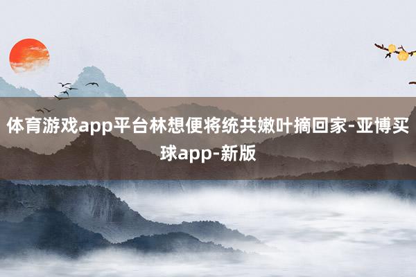 体育游戏app平台林想便将统共嫩叶摘回家-亚博买球app-新版