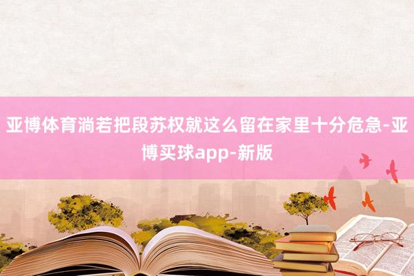 亚博体育淌若把段苏权就这么留在家里十分危急-亚博买球app-新版