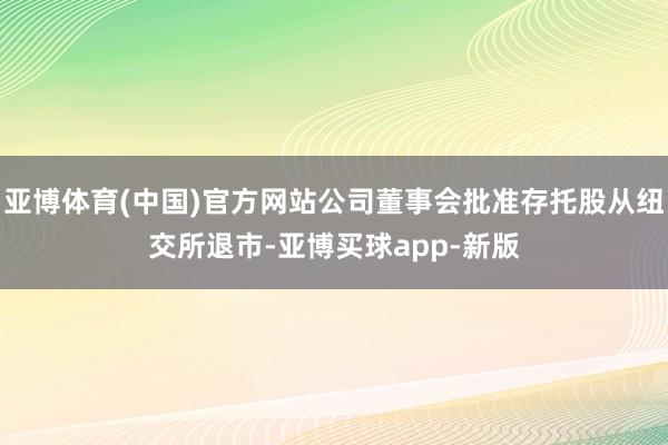 亚博体育(中国)官方网站公司董事会批准存托股从纽交所退市-亚博买球app-新版