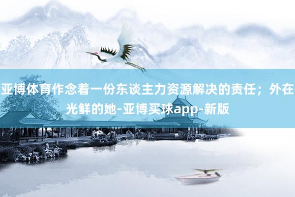 亚博体育作念着一份东谈主力资源解决的责任；外在光鲜的她-亚博买球app-新版