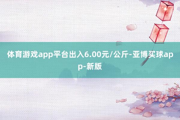 体育游戏app平台出入6.00元/公斤-亚博买球app-新版