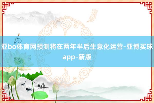 亚bo体育网预测将在两年半后生意化运营-亚博买球app-新版