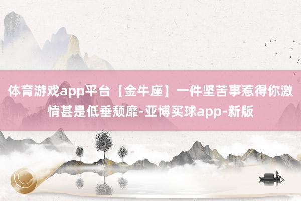 体育游戏app平台【金牛座】一件坚苦事惹得你激情甚是低垂颓靡-亚博买球app-新版