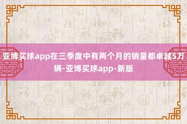 亚博买球app在三季度中有两个月的销量都卓越5万辆-亚博买球app-新版