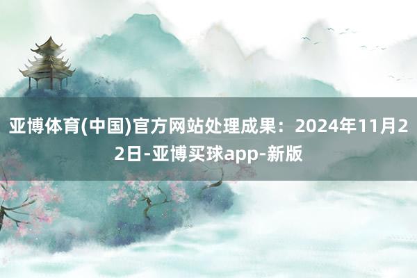 亚博体育(中国)官方网站处理成果：2024年11月22日-亚博买球app-新版