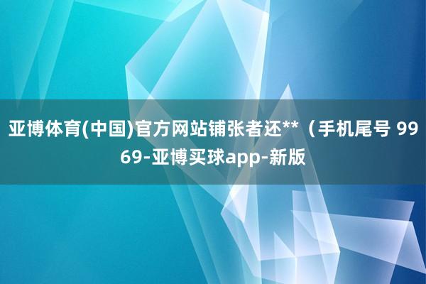 亚博体育(中国)官方网站铺张者还**（手机尾号 9969-亚博买球app-新版