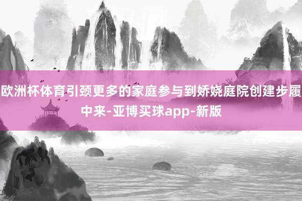 欧洲杯体育引颈更多的家庭参与到娇娆庭院创建步履中来-亚博买球app-新版