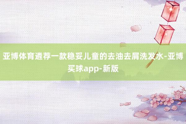 亚博体育遴荐一款稳妥儿童的去油去屑洗发水-亚博买球app-新版