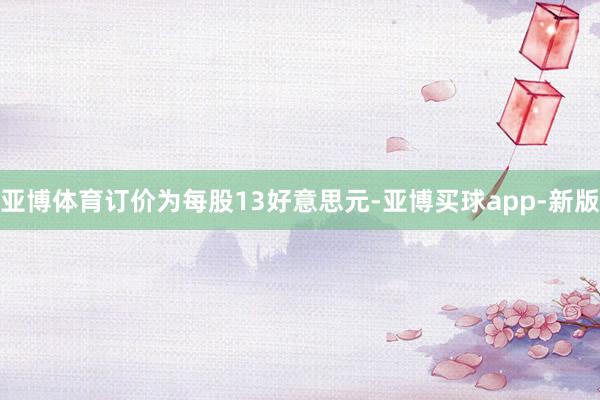 亚博体育订价为每股13好意思元-亚博买球app-新版