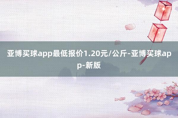 亚博买球app最低报价1.20元/公斤-亚博买球app-新版