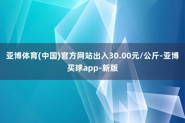 亚博体育(中国)官方网站出入30.00元/公斤-亚博买球app-新版