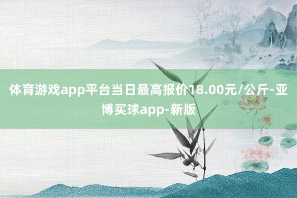 体育游戏app平台当日最高报价18.00元/公斤-亚博买球app-新版