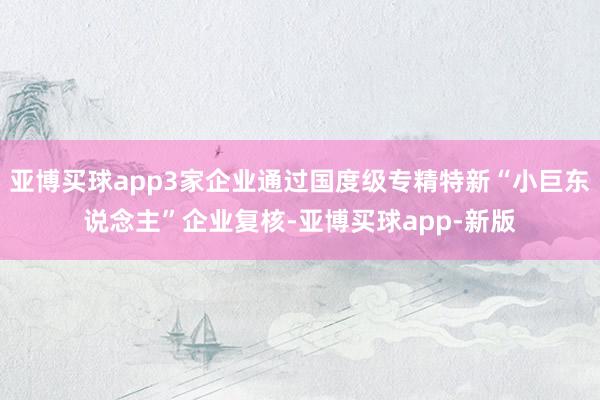 亚博买球app3家企业通过国度级专精特新“小巨东说念主”企业复核-亚博买球app-新版