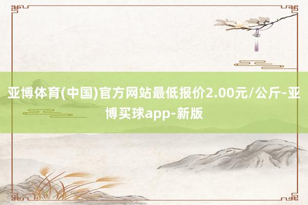 亚博体育(中国)官方网站最低报价2.00元/公斤-亚博买球app-新版