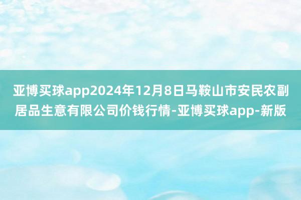 亚博买球app2024年12月8日马鞍山市安民农副居品生意有限公司价钱行情-亚博买球app-新版