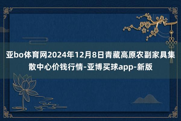 亚bo体育网2024年12月8日青藏高原农副家具集散中心价钱行情-亚博买球app-新版