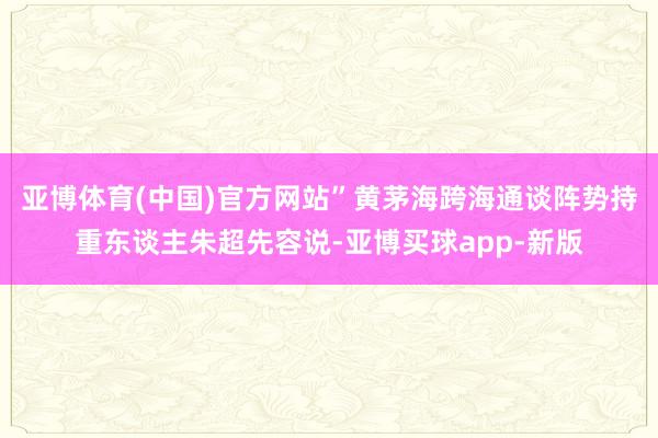 亚博体育(中国)官方网站”黄茅海跨海通谈阵势持重东谈主朱超先容说-亚博买球app-新版