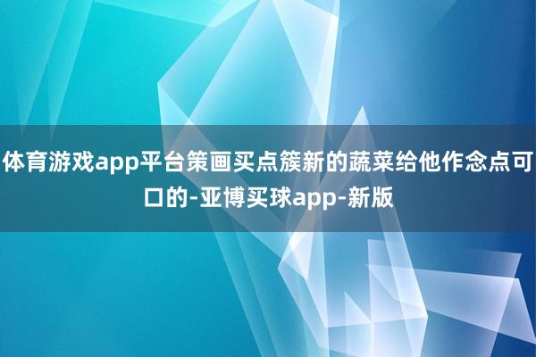 体育游戏app平台策画买点簇新的蔬菜给他作念点可口的-亚博买球app-新版