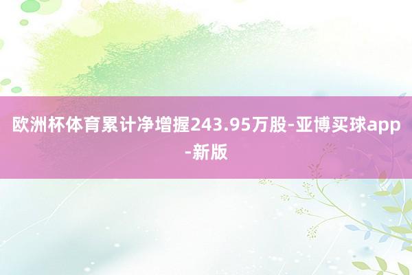 欧洲杯体育累计净增握243.95万股-亚博买球app-新版