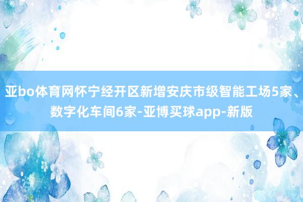 亚bo体育网怀宁经开区新增安庆市级智能工场5家、数字化车间6家-亚博买球app-新版