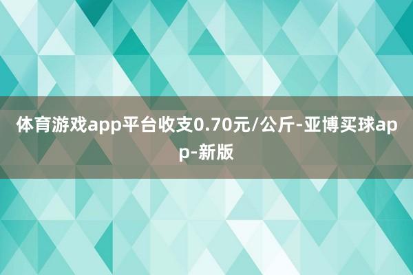 体育游戏app平台收支0.70元/公斤-亚博买球app-新版