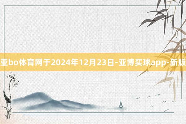 亚bo体育网于2024年12月23日-亚博买球app-新版